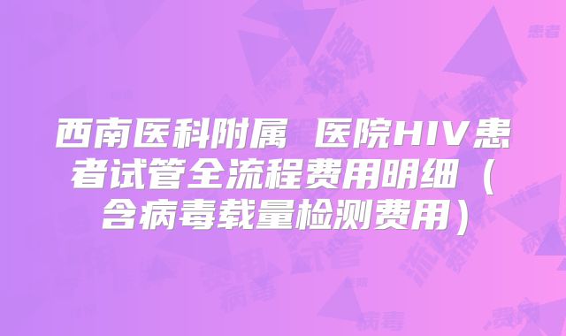 西南医科附属 医院HIV患者试管全流程费用明细（含病毒载量检测费用）