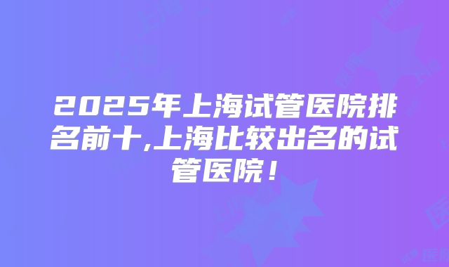 2025年上海试管医院排名前十,上海比较出名的试管医院!