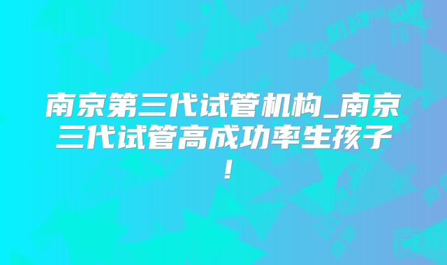 南京第三代试管机构_南京三代试管高成功率生孩子!