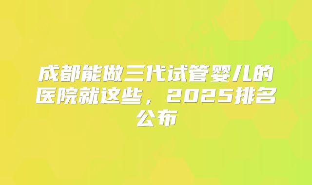 成都能做三代试管婴儿的医院就这些，2025排名公布