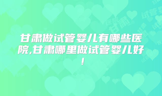 甘肃做试管婴儿有哪些医院,甘肃哪里做试管婴儿好！