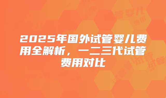 2025年国外试管婴儿费用全解析,一二三代试管费用对比