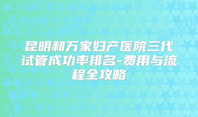 昆明和万家妇产医院三代试管成功率排名-费用与流程全攻略