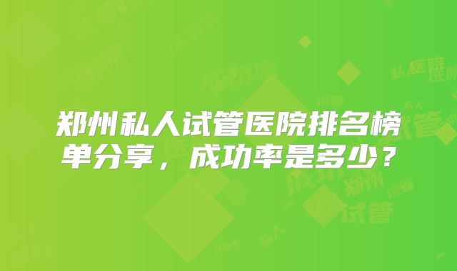 郑州私人试管医院排名榜单分享，成功率是多少？