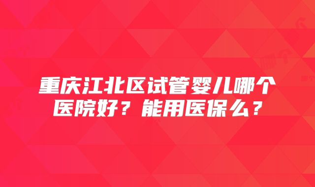 重庆江北区试管婴儿哪个医院好?能用医保么?