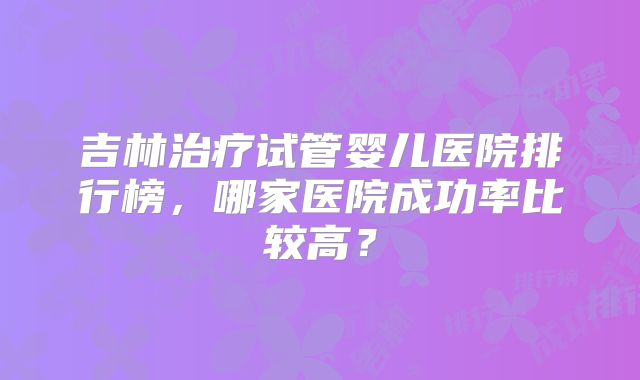 吉林治疗试管婴儿医院排行榜,哪家医院成功率比较高?