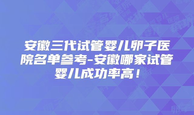 安徽三代试管婴儿卵子医院名单参考-安徽哪家试管婴儿成功率高!