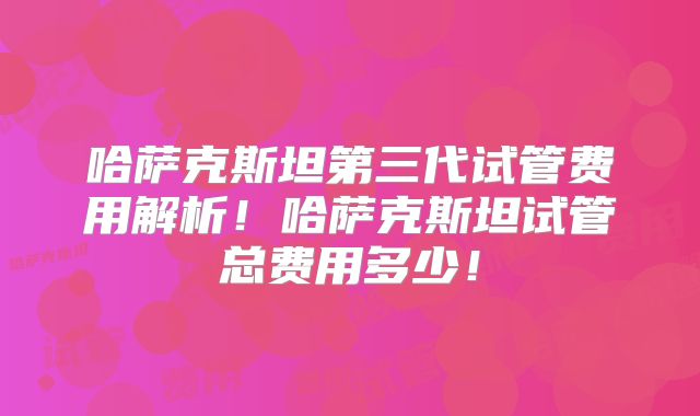 哈萨克斯坦第三代试管费用解析!哈萨克斯坦试管总费用多少!