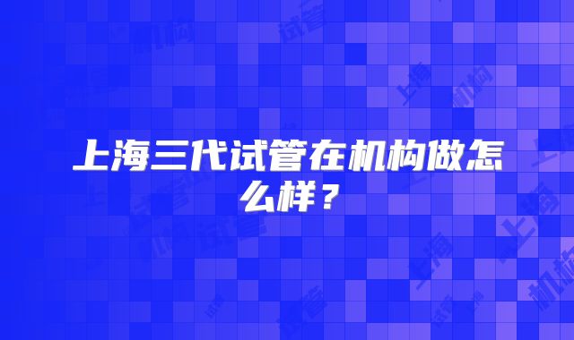 上海三代试管在机构做怎么样?