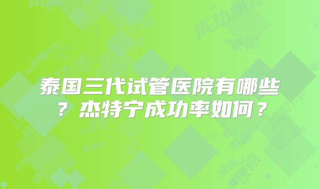 泰国三代试管医院有哪些？杰特宁成功率如何？