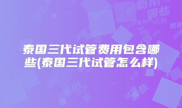 泰国三代试管费用包含哪些(泰国三代试管怎么样)