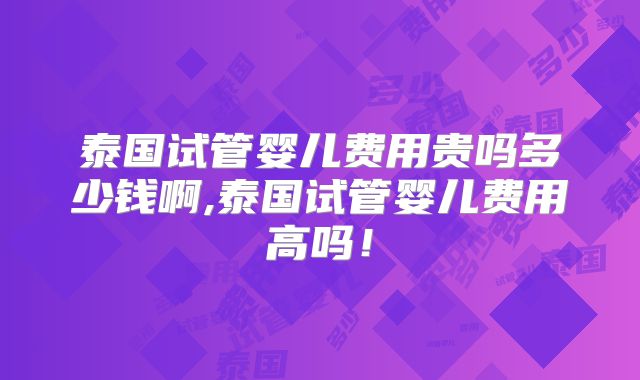 泰国试管婴儿费用贵吗多少钱啊,泰国试管婴儿费用高吗!