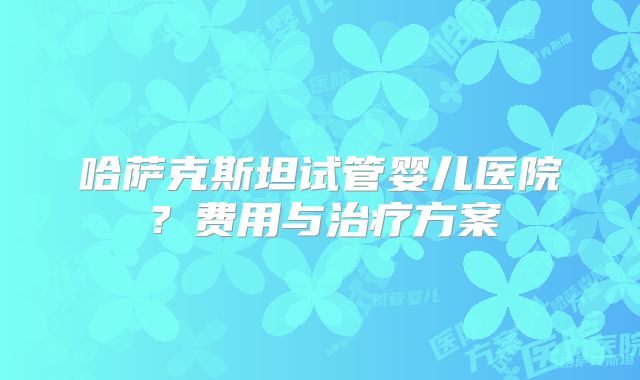 哈萨克斯坦试管婴儿医院?费用与治疗方案