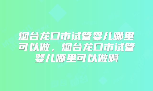 烟台龙口市试管婴儿哪里可以做,烟台龙口市试管婴儿哪里可以做啊