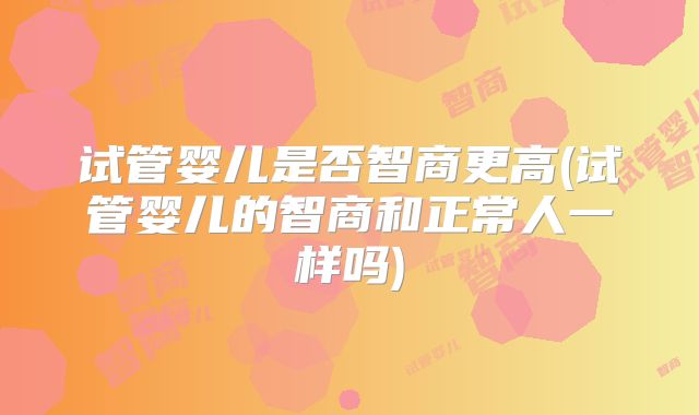 试管婴儿是否智商更高(试管婴儿的智商和正常人一样吗)