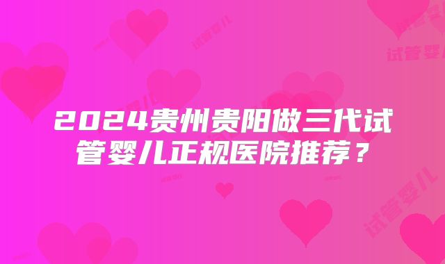 2024贵州贵阳做三代试管婴儿正规医院推荐?