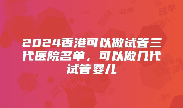 2024香港可以做试管三代医院名单,可以做几代试管婴儿