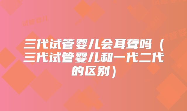 三代试管婴儿会耳聋吗（三代试管婴儿和一代二代的区别）