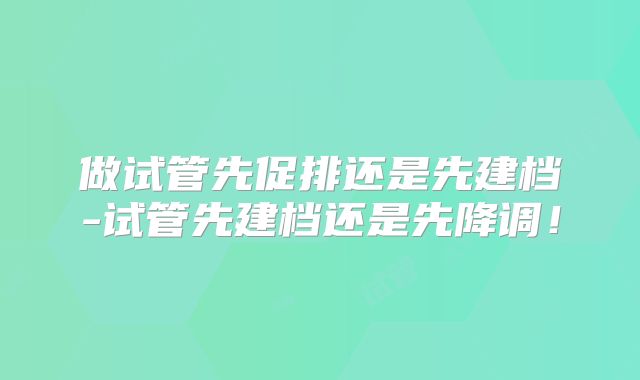 做试管先促排还是先建档-试管先建档还是先降调！