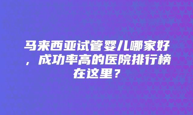 马来西亚试管婴儿哪家好,成功率高的医院排行榜在这里?