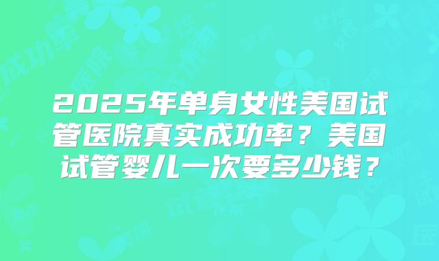2025年单身女性美国试管医院真实成功率?美国试管婴儿一次要多少钱?