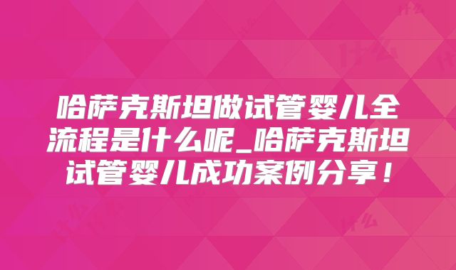 哈萨克斯坦做试管婴儿全流程是什么呢_哈萨克斯坦试管婴儿成功案例分享!