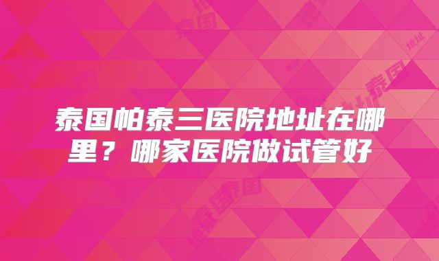 泰国帕泰三医院地址在哪里?哪家医院做试管好