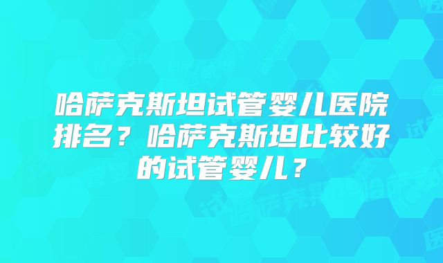 哈萨克斯坦试管婴儿医院排名?哈萨克斯坦比较好的试管婴儿?