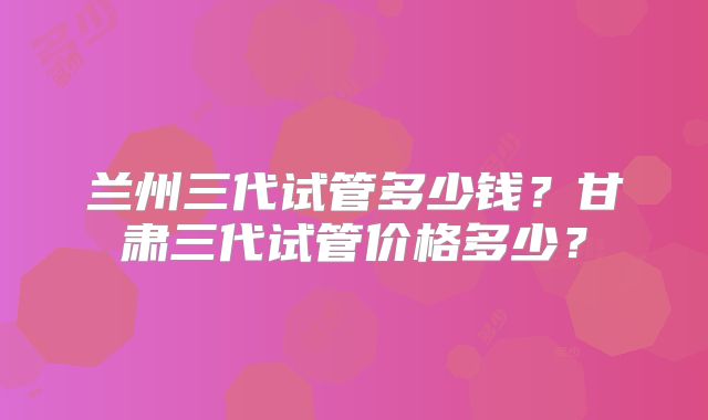兰州三代试管多少钱?甘肃三代试管价格多少?