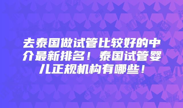 去泰国做试管比较好的中介最新排名!泰国试管婴儿正规机构有哪些!