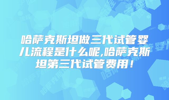 哈萨克斯坦做三代试管婴儿流程是什么呢,哈萨克斯坦第三代试管费用！