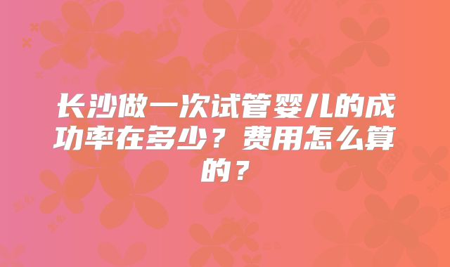 长沙做一次试管婴儿的成功率在多少?费用怎么算的?