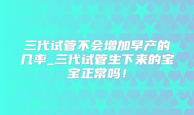 三代试管不会增加早产的几率_三代试管生下来的宝宝正常吗!