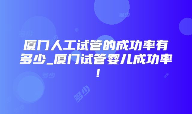厦门人工试管的成功率有多少_厦门试管婴儿成功率!