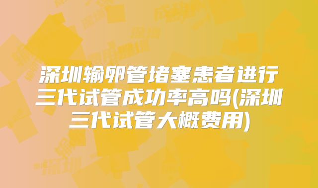深圳输卵管堵塞患者进行三代试管成功率高吗(深圳三代试管大概费用)