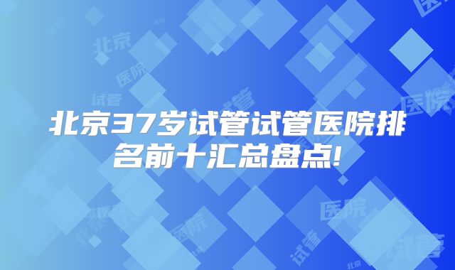 北京37岁试管试管医院排名前十汇总盘点!