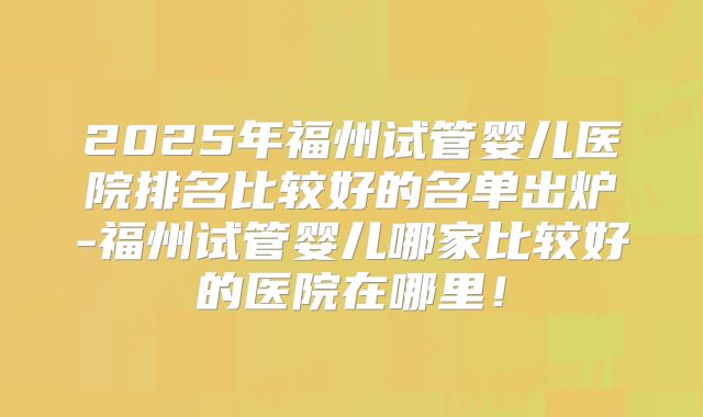 2025年福州试管婴儿医院排名比较好的名单出炉-福州试管婴儿哪家比较好的医院在哪里!
