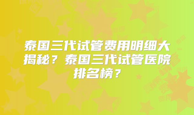 泰国三代试管费用明细大揭秘?泰国三代试管医院排名榜?