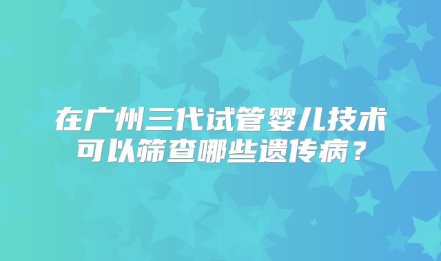 在广州三代试管婴儿技术可以筛查哪些遗传病?