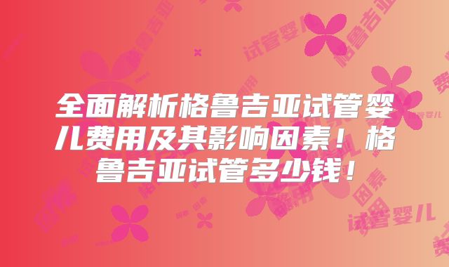 全面解析格鲁吉亚试管婴儿费用及其影响因素!格鲁吉亚试管多少钱!