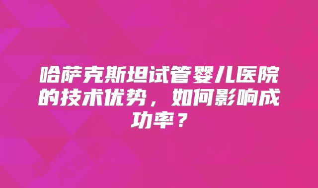哈萨克斯坦试管婴儿医院的技术优势,如何影响成功率?
