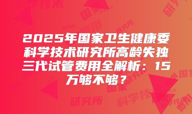 2025年国家卫生健康委科学技术研究所高龄失独三代试管费用全解析:15万够不够?