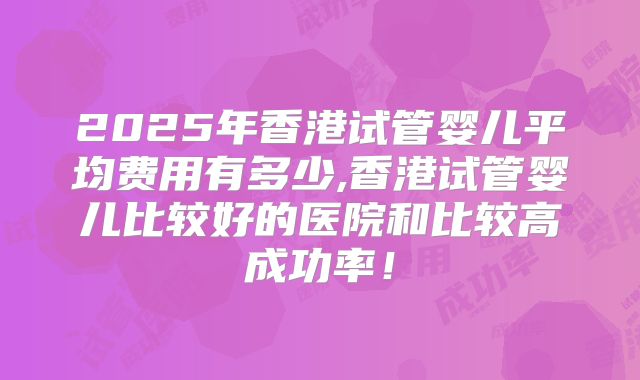 2025年香港试管婴儿平均费用有多少,香港试管婴儿比较好的医院和比较高成功率!