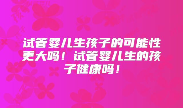 试管婴儿生孩子的可能性更大吗!试管婴儿生的孩子健康吗!