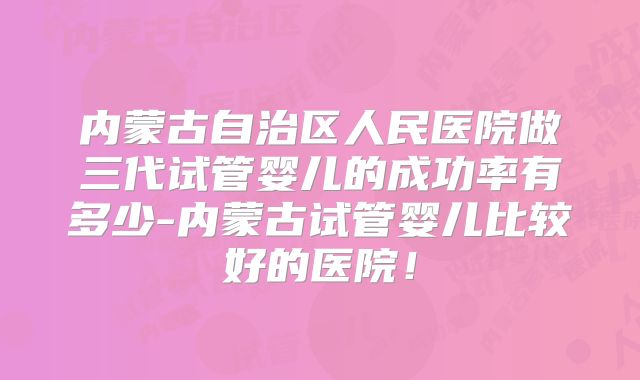 内蒙古自治区人民医院做三代试管婴儿的成功率有多少-内蒙古试管婴儿比较好的医院！