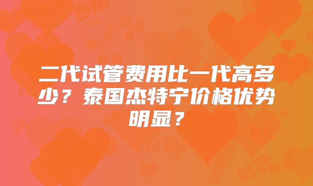 二代试管费用比一代高多少？泰国杰特宁价格优势明显？