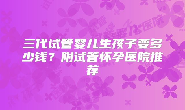 三代试管婴儿生孩子要多少钱?附试管怀孕医院推荐
