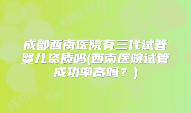 成都西南医院有三代试管婴儿资质吗(西南医院试管成功率高吗?)