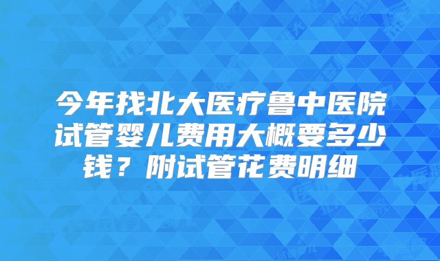 今年找北大医疗鲁中医院试管婴儿费用大概要多少钱？附试管花费明细