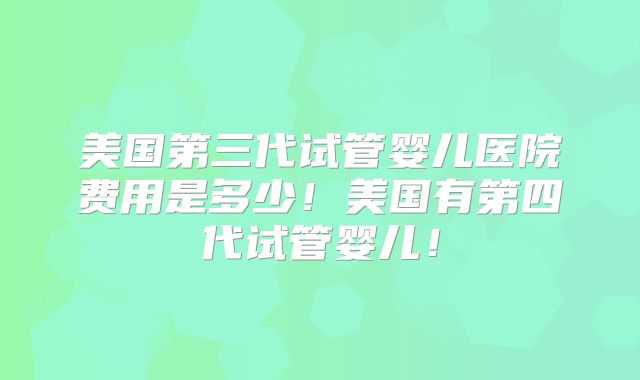 美国第三代试管婴儿医院费用是多少!美国有第四代试管婴儿!